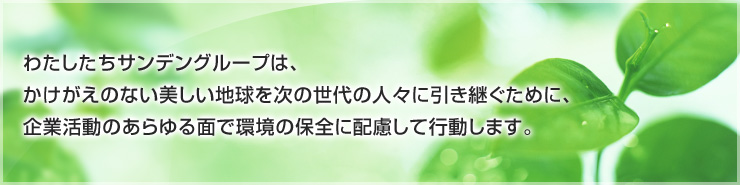 わたしたちサンデングループは、かけがえのない美しい地球を次の世代の人々に引き継ぐために、企業活動のあらゆる面で環境の保全に配慮して行動します。